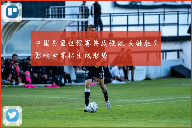 中国男篮世预赛再战强敌 关键胜负影响世界杯出线形势