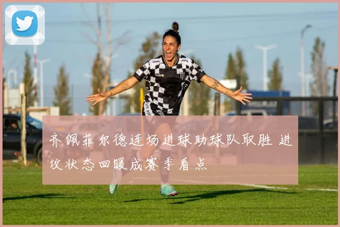 齐佩菲尔德连场进球助球队取胜 进攻状态回暖成赛季看点