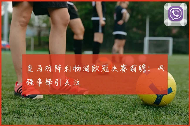 皇马对阵利物浦欧冠决赛前瞻：两强争锋引关注