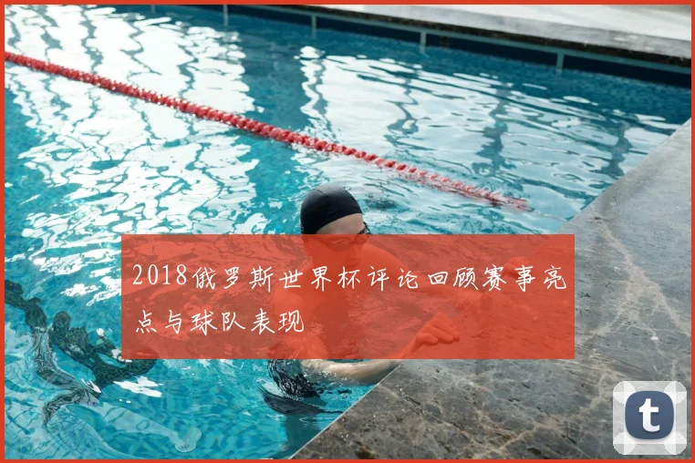 2018俄罗斯世界杯评论回顾赛事亮点与球队表现