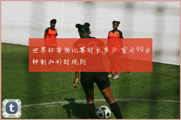 世界杯每场比赛时长多少 官方90分钟制加补时规则