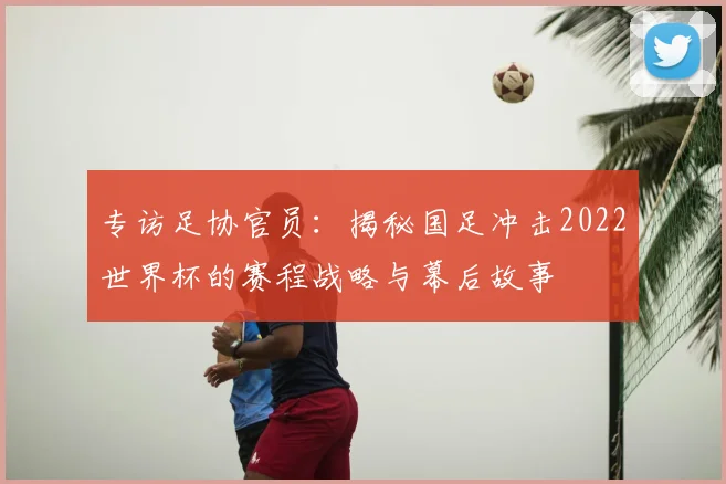 专访足协官员:揭秘国足冲击2022世界杯的赛程战略与幕后故事