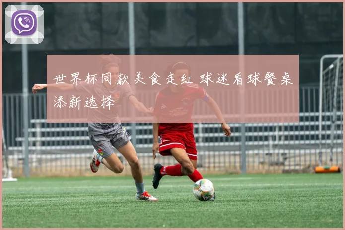 世界杯同款美食走红 球迷看球餐桌添新选择