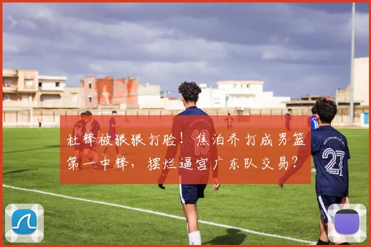 杜锋被狠狠打脸！焦泊乔打成男篮第一中锋，摆烂逼宫广东队交易？