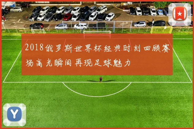 2018俄罗斯世界杯经典时刻回顾赛场高光瞬间再现足球魅力