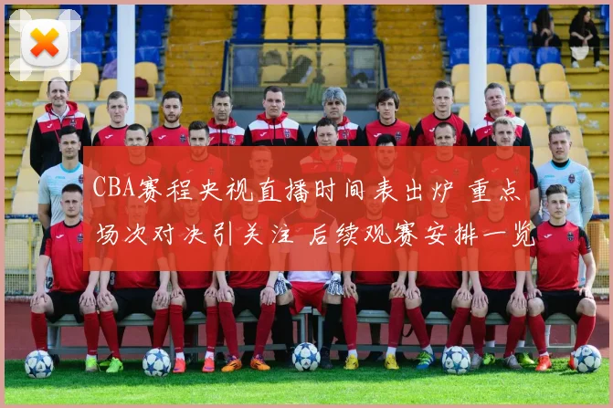 CBA赛程央视直播时间表出炉 重点场次对决引关注 后续观赛安排一览