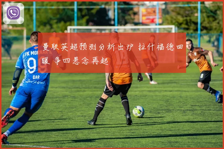 曼联英超预测分析出炉 拉什福德回暖 争四悬念再起