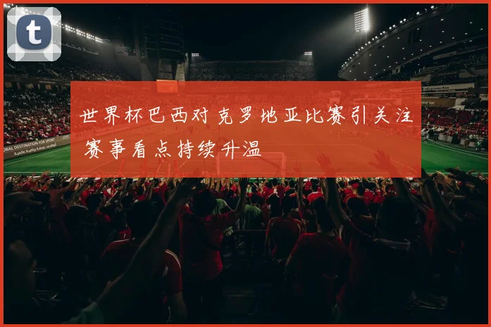 世界杯巴西对克罗地亚比赛引关注 赛事看点持续升温