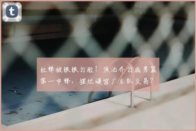 杜锋被狠狠打脸!焦泊乔打成男篮第一中锋,摆烂逼宫广东队交易?
