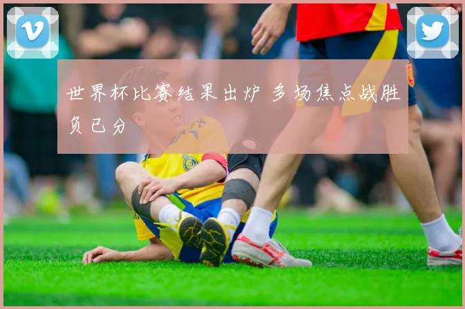 世界杯比赛结果出炉 多场焦点战胜负已分