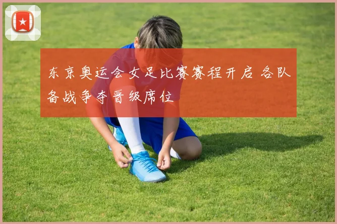 东京奥运会女足比赛赛程开启 各队备战争夺晋级席位