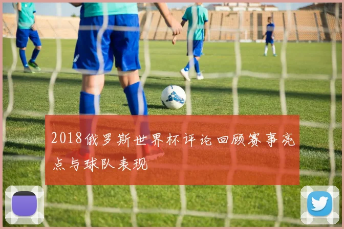 2018俄罗斯世界杯评论回顾赛事亮点与球队表现