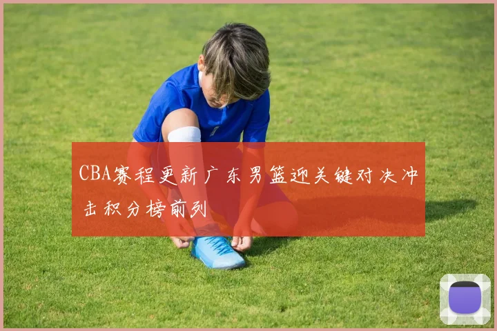 CBA赛程更新广东男篮迎关键对决冲击积分榜前列