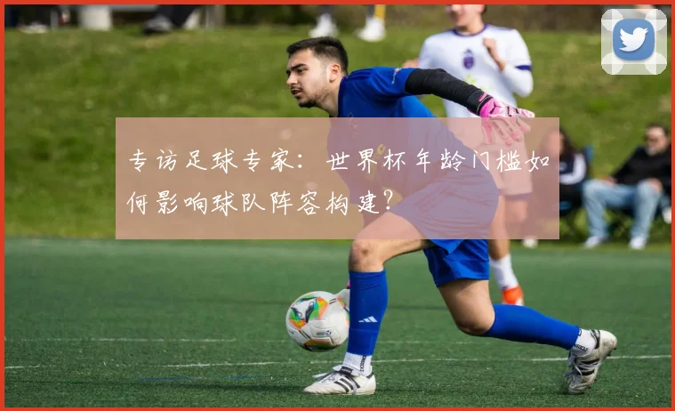 专访足球专家:世界杯年龄门槛如何影响球队阵容构建?