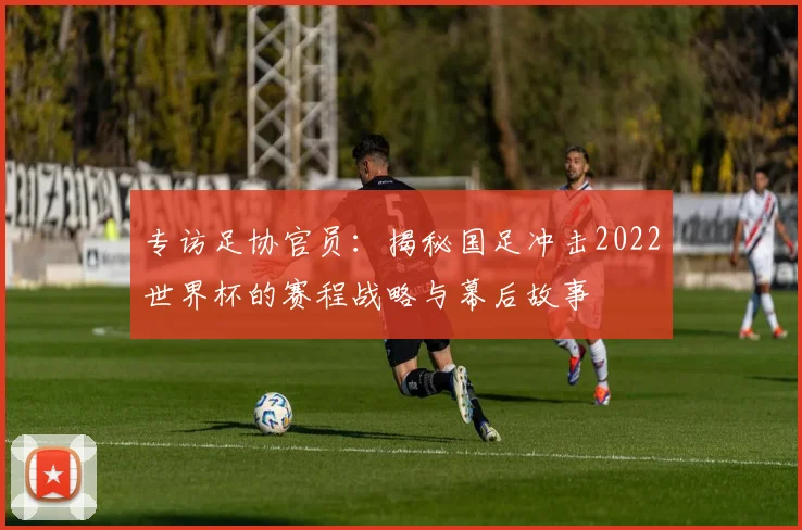 专访足协官员:揭秘国足冲击2022世界杯的赛程战略与幕后故事