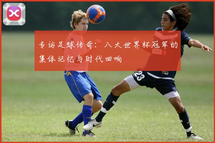 专访足球传奇:八大世界杯冠军的集体记忆与时代回响