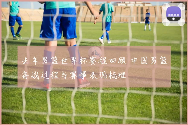 去年男篮世界杯赛程回顾 中国男篮备战过程与赛事表现梳理