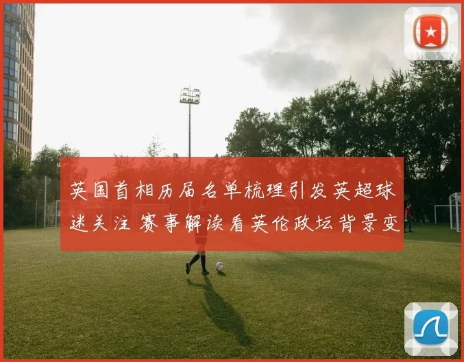 英国首相历届名单梳理引发英超球迷关注 赛事解读看英伦政坛背景变化