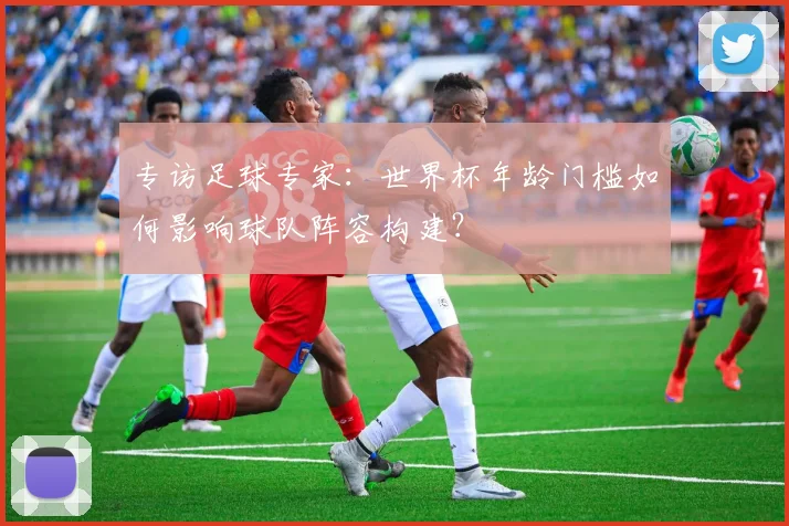 专访足球专家:世界杯年龄门槛如何影响球队阵容构建?