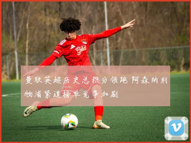 曼联英超历史总积分领跑 阿森纳利物浦紧追榜单竞争加剧