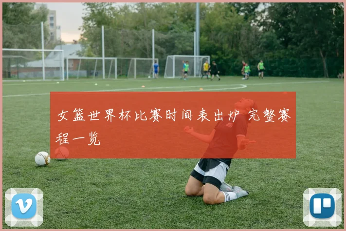 女篮世界杯比赛时间表出炉 完整赛程一览