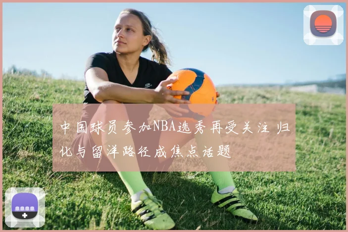 中国球员参加NBA选秀再受关注 归化与留洋路径成焦点话题