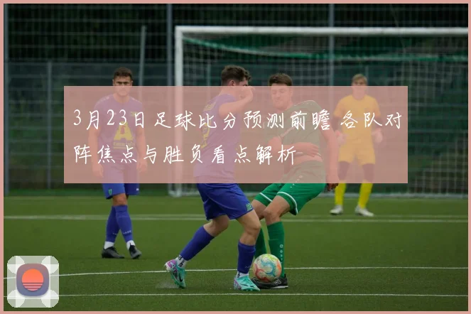 3月23日足球比分预测前瞻 各队对阵焦点与胜负看点解析