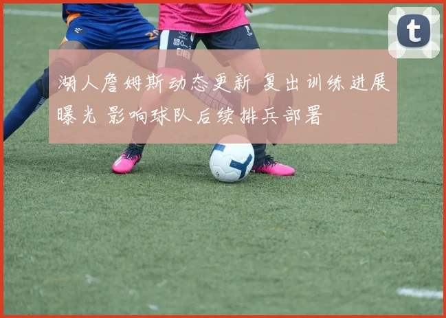 湖人詹姆斯动态更新 复出训练进展曝光 影响球队后续排兵部署