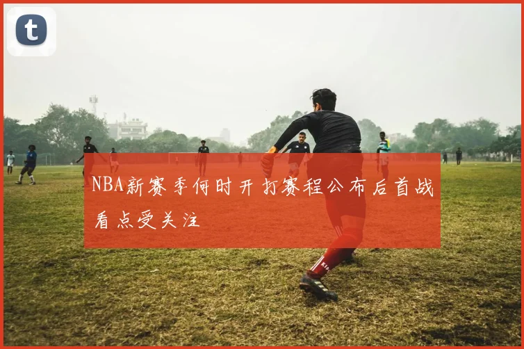 NBA新赛季何时开打赛程公布后首战看点受关注