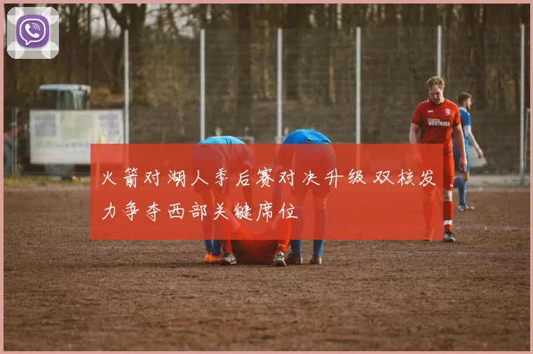 火箭对湖人季后赛对决升级 双核发力争夺西部关键席位