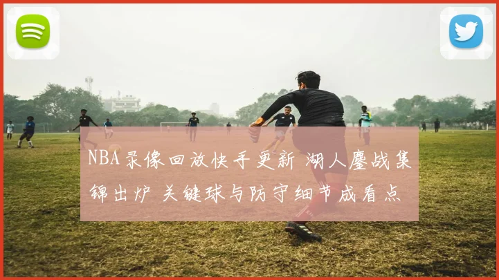 NBA录像回放快手更新 湖人鏖战集锦出炉 关键球与防守细节成看点