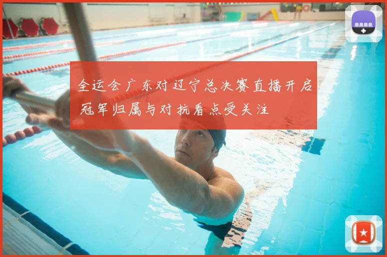 全运会广东对辽宁总决赛直播开启 冠军归属与对抗看点受关注