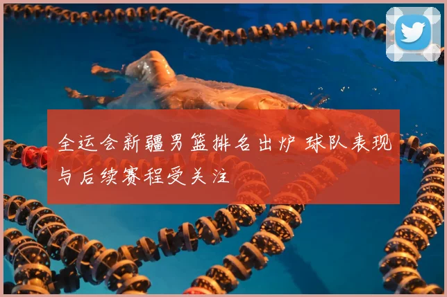 全运会新疆男篮排名出炉 球队表现与后续赛程受关注