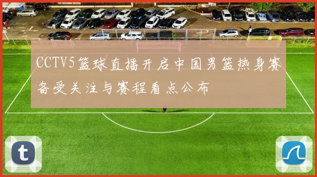 CCTV5篮球直播开启中国男篮热身赛备受关注与赛程看点公布