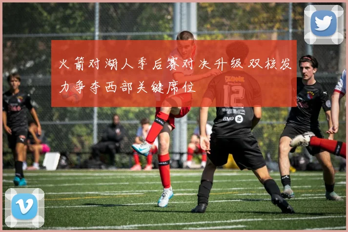 火箭对湖人季后赛对决升级 双核发力争夺西部关键席位
