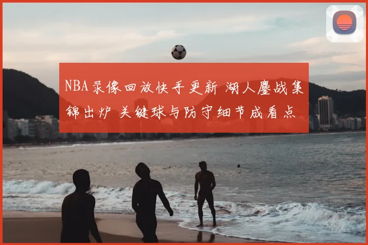NBA录像回放快手更新 湖人鏖战集锦出炉 关键球与防守细节成看点