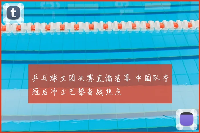 乒乓球女团决赛直播落幕 中国队夺冠后冲击巴黎备战焦点