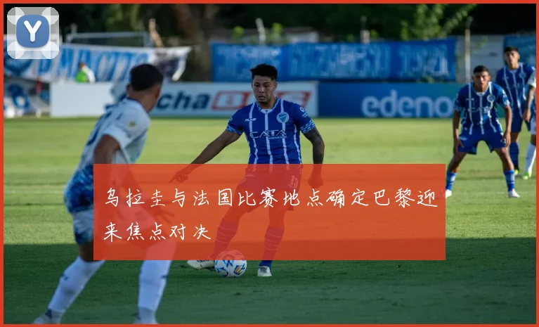 乌拉圭与法国比赛地点确定巴黎迎来焦点对决