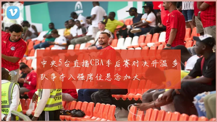 中央5台直播CBA季后赛对决升温 多队争夺八强席位悬念加大