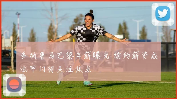 多纳鲁马巴黎年薪曝光 续约薪资成法甲门将关注焦点