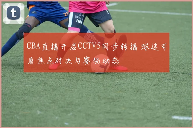 CBA直播开启CCTV5同步转播 球迷可看焦点对决与赛场动态