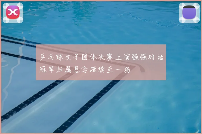 乒乓球女子团体决赛上演强强对话冠军归属悬念延续至一场