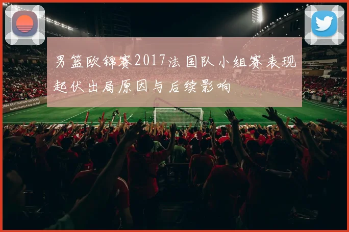 男篮欧锦赛2017法国队小组赛表现起伏出局原因与后续影响