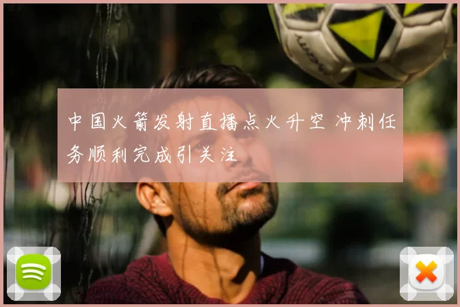 中国火箭发射直播点火升空 冲刺任务顺利完成引关注