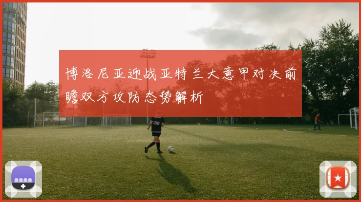 博洛尼亚迎战亚特兰大意甲对决前瞻双方攻防态势解析
