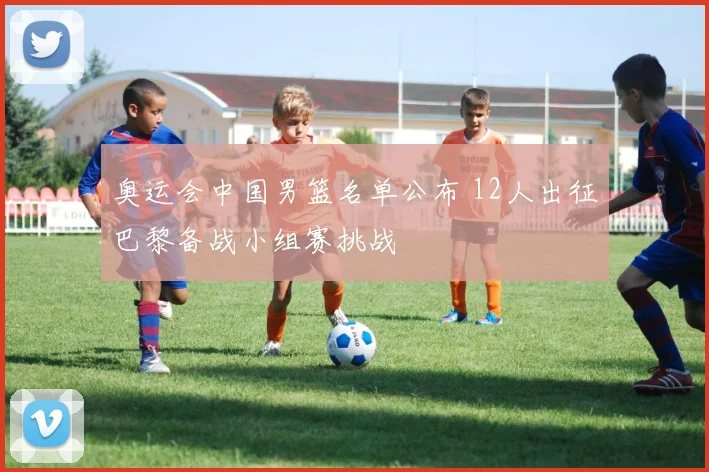 奥运会中国男篮名单公布 12人出征巴黎备战小组赛挑战