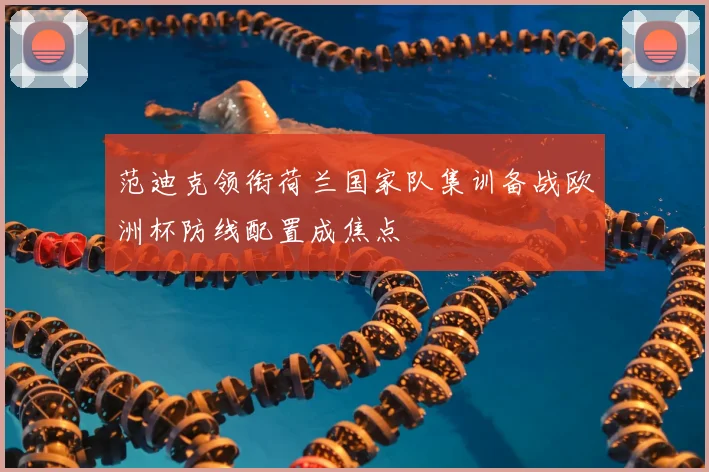 范迪克领衔荷兰国家队集训备战欧洲杯防线配置成焦点