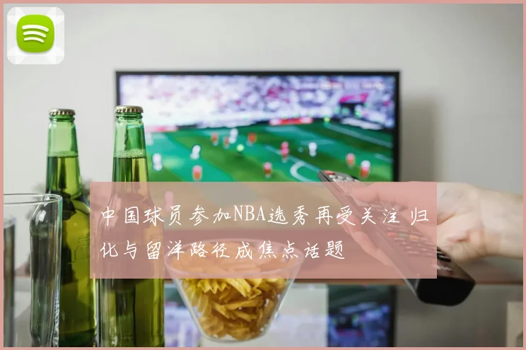 中国球员参加NBA选秀再受关注 归化与留洋路径成焦点话题