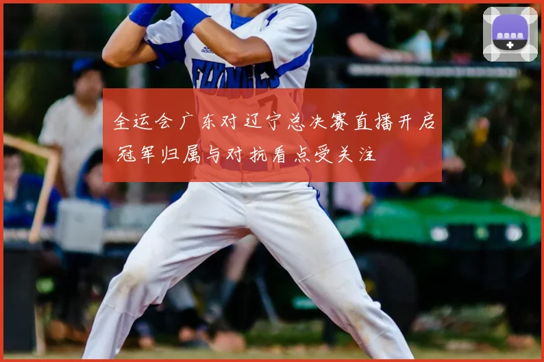 全运会广东对辽宁总决赛直播开启 冠军归属与对抗看点受关注