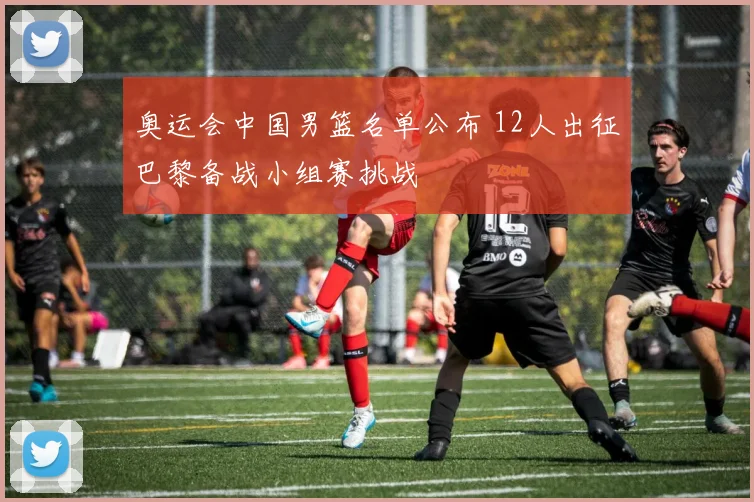 奥运会中国男篮名单公布 12人出征巴黎备战小组赛挑战